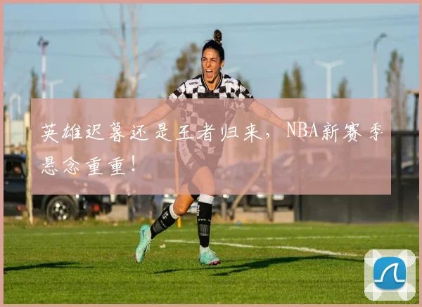 英雄迟暮还是王者归来，NBA新赛季悬念重重！