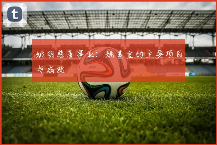 姚明慈善事业：姚基金的主要项目与成就