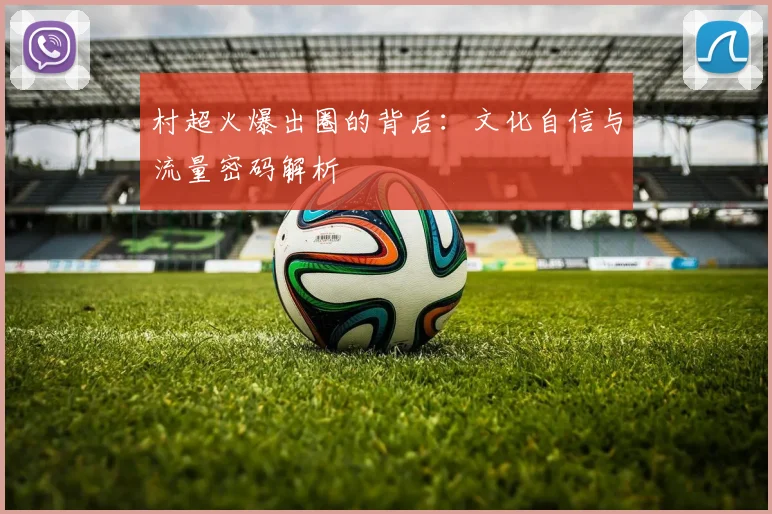 村超火爆出圈的背后：文化自信与流量密码解析