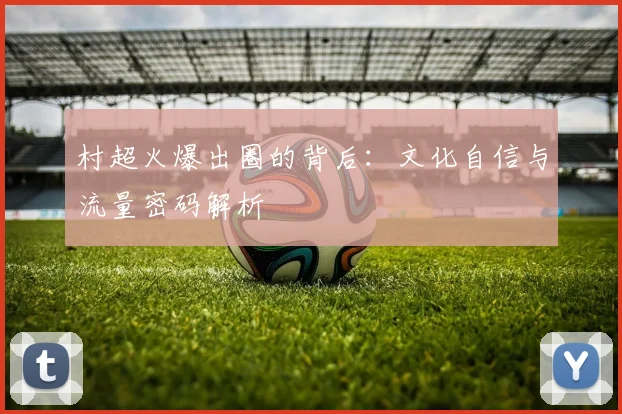村超火爆出圈的背后：文化自信与流量密码解析